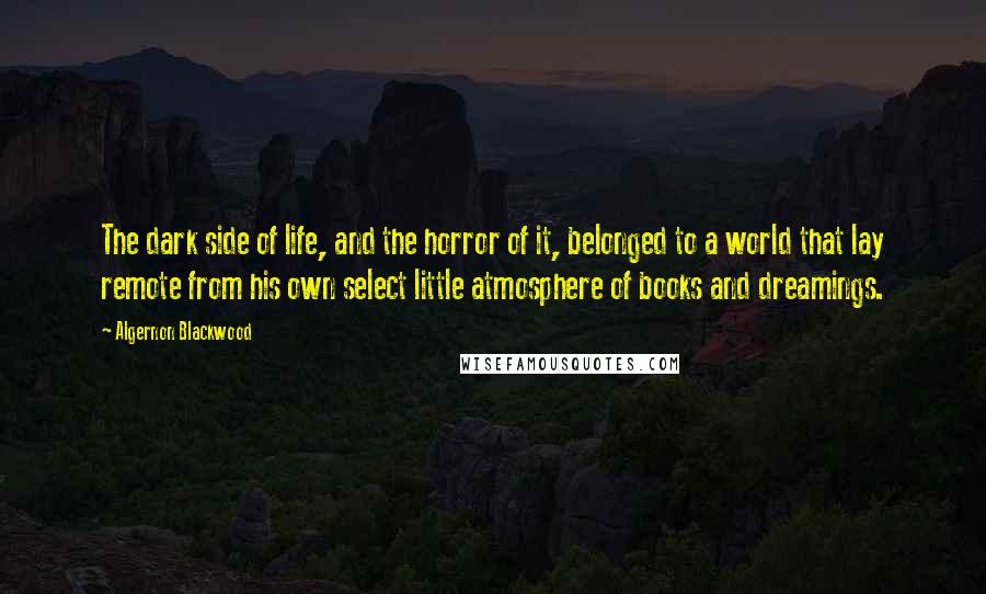 Algernon Blackwood Quotes: The dark side of life, and the horror of it, belonged to a world that lay remote from his own select little atmosphere of books and dreamings.