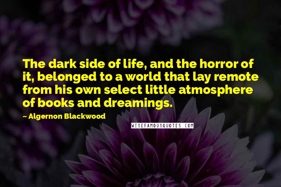 Algernon Blackwood Quotes: The dark side of life, and the horror of it, belonged to a world that lay remote from his own select little atmosphere of books and dreamings.