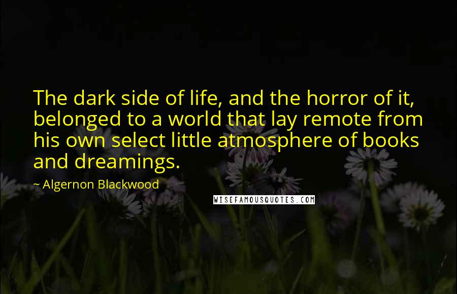 Algernon Blackwood Quotes: The dark side of life, and the horror of it, belonged to a world that lay remote from his own select little atmosphere of books and dreamings.