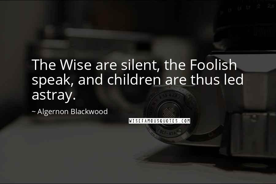 Algernon Blackwood Quotes: The Wise are silent, the Foolish speak, and children are thus led astray.