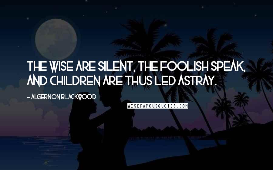 Algernon Blackwood Quotes: The Wise are silent, the Foolish speak, and children are thus led astray.