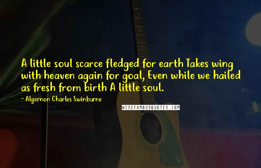 Algernon Charles Swinburne Quotes: A little soul scarce fledged for earth Takes wing with heaven again for goal, Even while we hailed as fresh from birth A little soul.