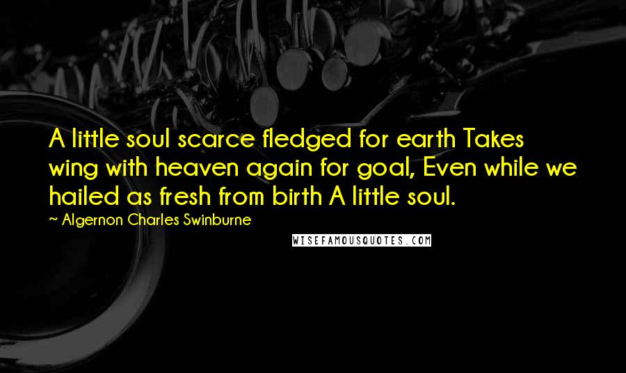 Algernon Charles Swinburne Quotes: A little soul scarce fledged for earth Takes wing with heaven again for goal, Even while we hailed as fresh from birth A little soul.