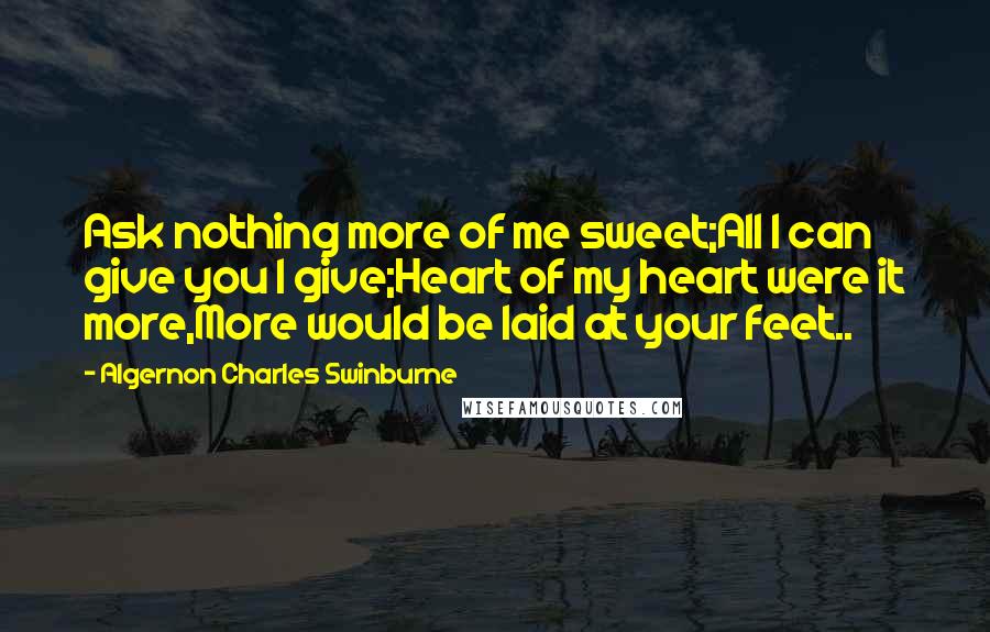 Algernon Charles Swinburne Quotes: Ask nothing more of me sweet;All I can give you I give;Heart of my heart were it more,More would be laid at your feet..