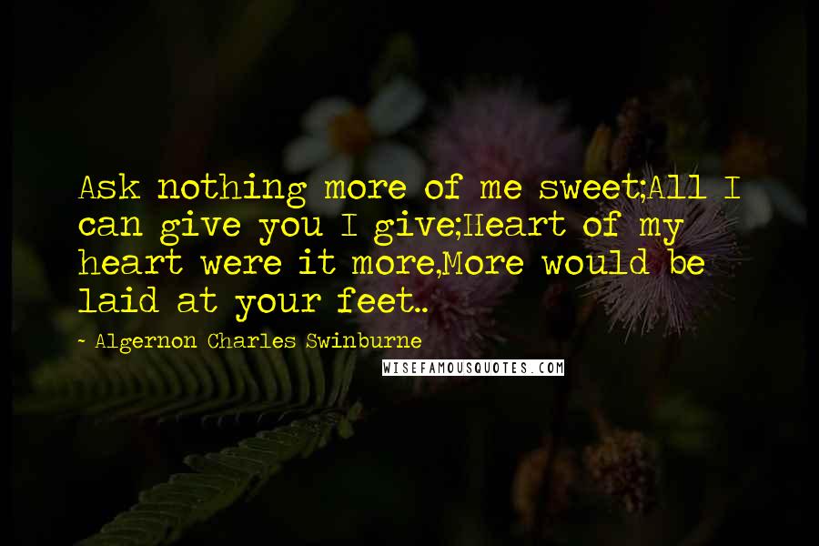 Algernon Charles Swinburne Quotes: Ask nothing more of me sweet;All I can give you I give;Heart of my heart were it more,More would be laid at your feet..