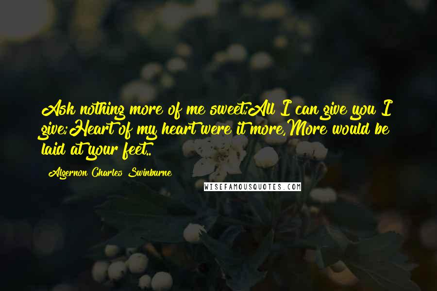 Algernon Charles Swinburne Quotes: Ask nothing more of me sweet;All I can give you I give;Heart of my heart were it more,More would be laid at your feet..