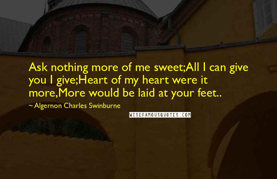 Algernon Charles Swinburne Quotes: Ask nothing more of me sweet;All I can give you I give;Heart of my heart were it more,More would be laid at your feet..