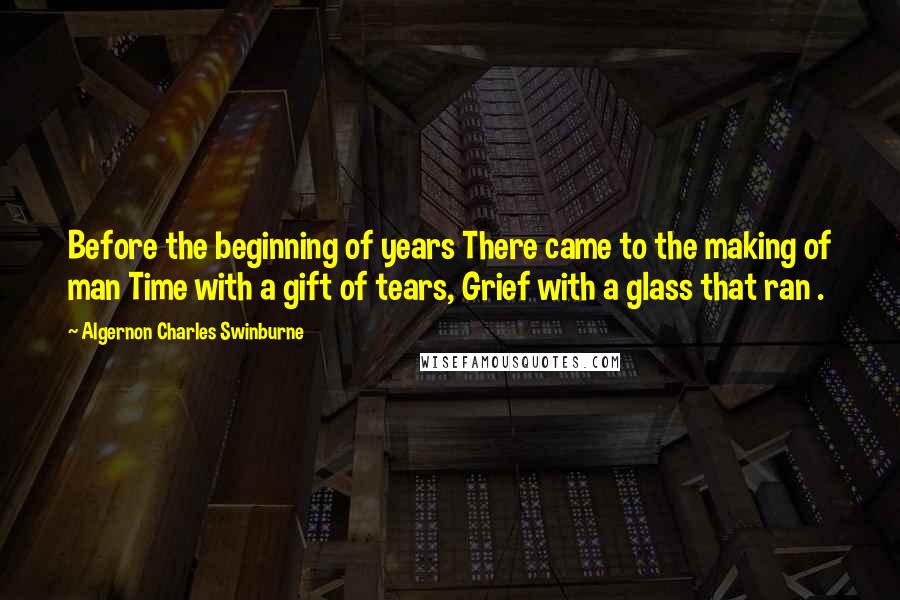 Algernon Charles Swinburne Quotes: Before the beginning of years There came to the making of man Time with a gift of tears, Grief with a glass that ran .