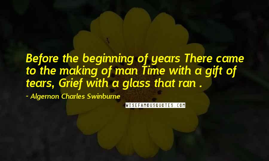 Algernon Charles Swinburne Quotes: Before the beginning of years There came to the making of man Time with a gift of tears, Grief with a glass that ran .