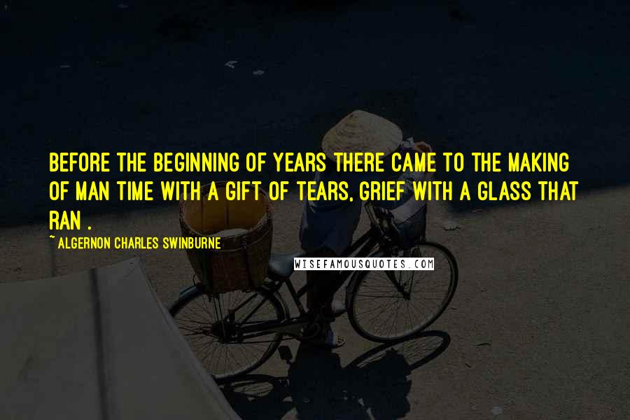 Algernon Charles Swinburne Quotes: Before the beginning of years There came to the making of man Time with a gift of tears, Grief with a glass that ran .