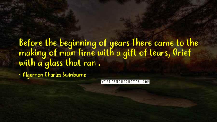 Algernon Charles Swinburne Quotes: Before the beginning of years There came to the making of man Time with a gift of tears, Grief with a glass that ran .