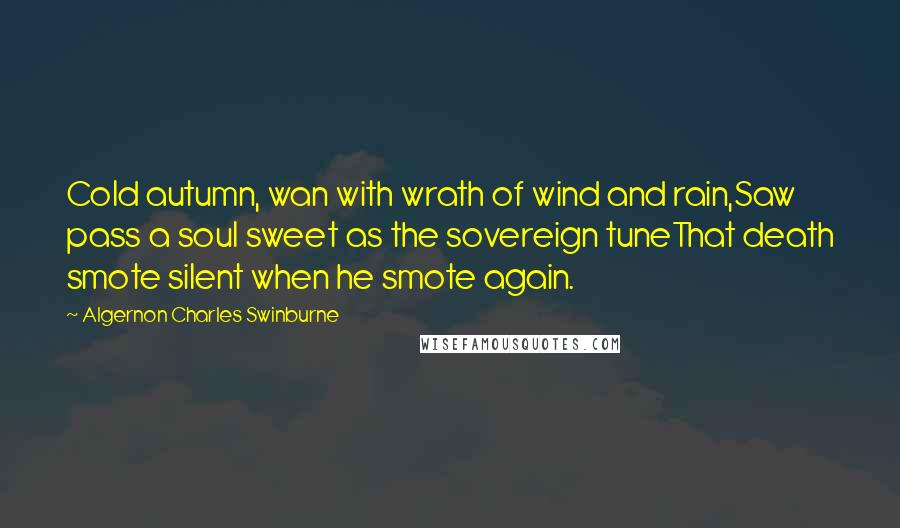 Algernon Charles Swinburne Quotes: Cold autumn, wan with wrath of wind and rain,Saw pass a soul sweet as the sovereign tuneThat death smote silent when he smote again.