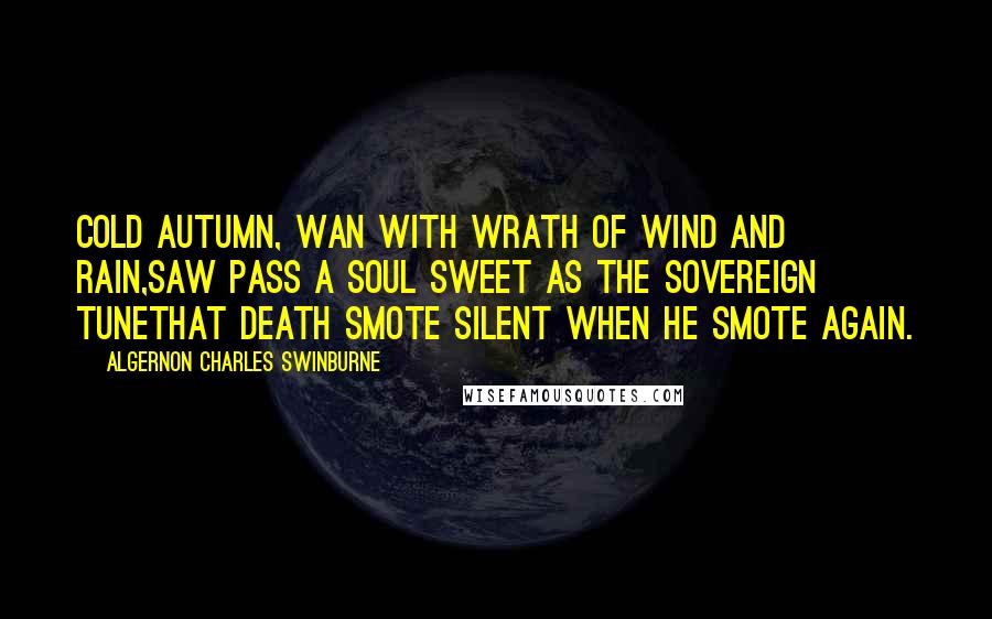 Algernon Charles Swinburne Quotes: Cold autumn, wan with wrath of wind and rain,Saw pass a soul sweet as the sovereign tuneThat death smote silent when he smote again.