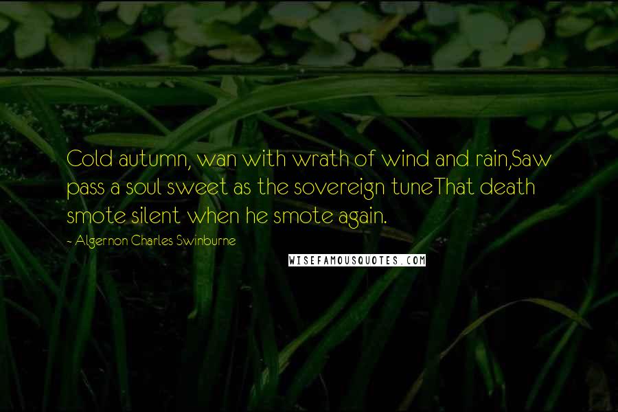 Algernon Charles Swinburne Quotes: Cold autumn, wan with wrath of wind and rain,Saw pass a soul sweet as the sovereign tuneThat death smote silent when he smote again.