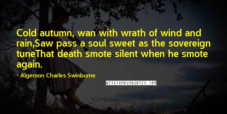 Algernon Charles Swinburne Quotes: Cold autumn, wan with wrath of wind and rain,Saw pass a soul sweet as the sovereign tuneThat death smote silent when he smote again.