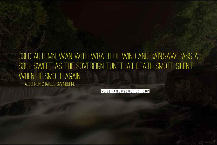 Algernon Charles Swinburne Quotes: Cold autumn, wan with wrath of wind and rain,Saw pass a soul sweet as the sovereign tuneThat death smote silent when he smote again.