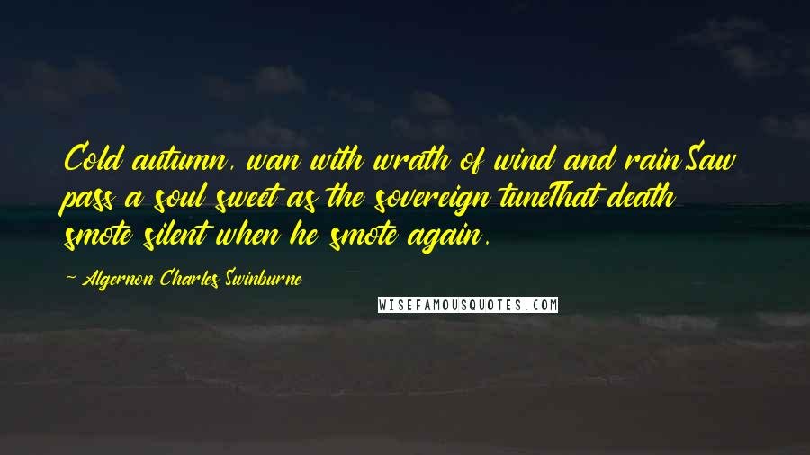 Algernon Charles Swinburne Quotes: Cold autumn, wan with wrath of wind and rain,Saw pass a soul sweet as the sovereign tuneThat death smote silent when he smote again.