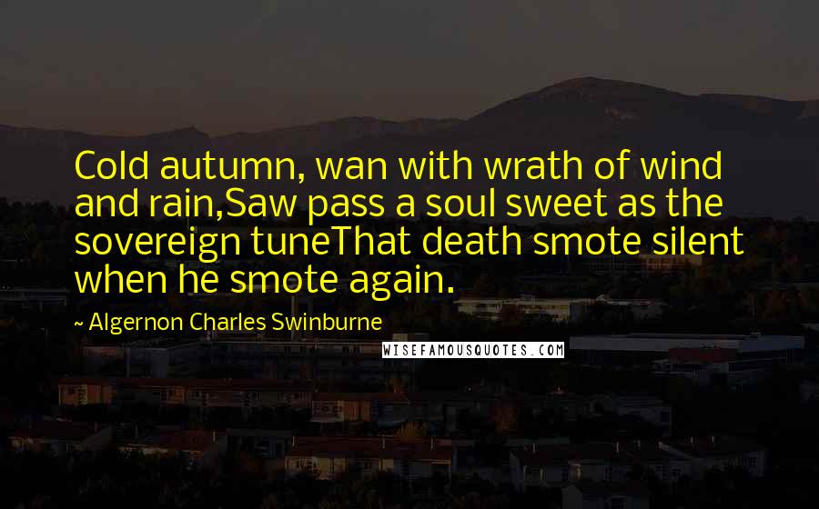 Algernon Charles Swinburne Quotes: Cold autumn, wan with wrath of wind and rain,Saw pass a soul sweet as the sovereign tuneThat death smote silent when he smote again.