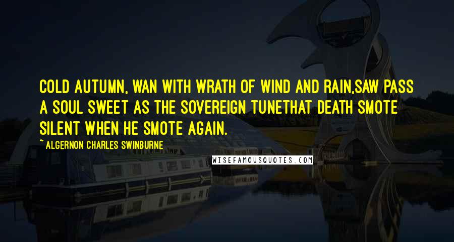 Algernon Charles Swinburne Quotes: Cold autumn, wan with wrath of wind and rain,Saw pass a soul sweet as the sovereign tuneThat death smote silent when he smote again.