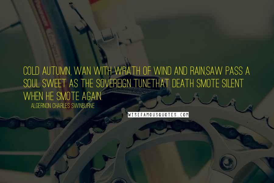 Algernon Charles Swinburne Quotes: Cold autumn, wan with wrath of wind and rain,Saw pass a soul sweet as the sovereign tuneThat death smote silent when he smote again.