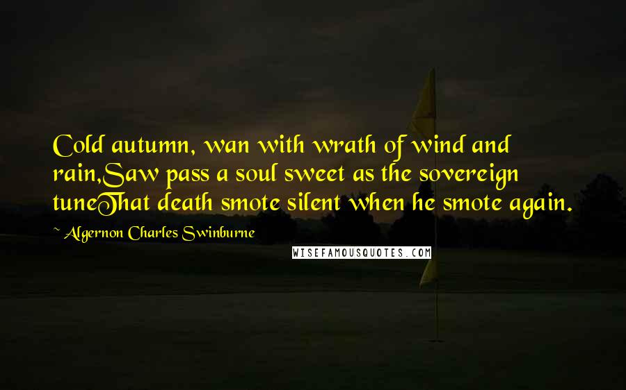 Algernon Charles Swinburne Quotes: Cold autumn, wan with wrath of wind and rain,Saw pass a soul sweet as the sovereign tuneThat death smote silent when he smote again.