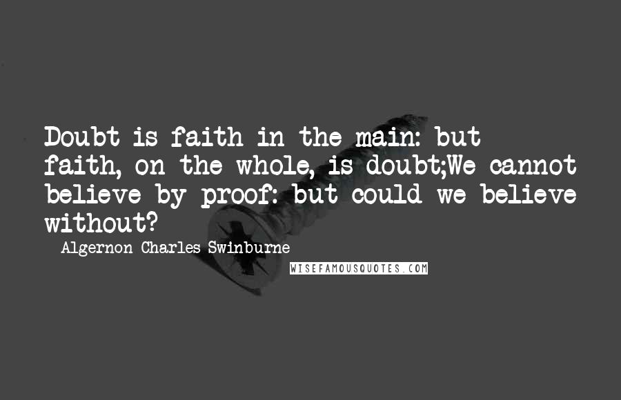Algernon Charles Swinburne Quotes: Doubt is faith in the main: but faith, on the whole, is doubt;We cannot believe by proof: but could we believe without?