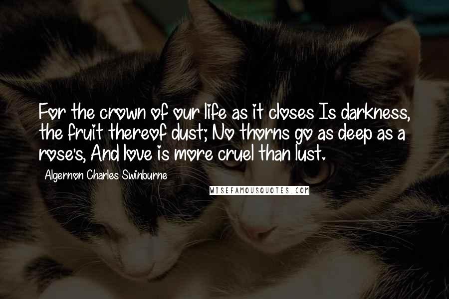 Algernon Charles Swinburne Quotes: For the crown of our life as it closes Is darkness, the fruit thereof dust; No thorns go as deep as a rose's, And love is more cruel than lust.