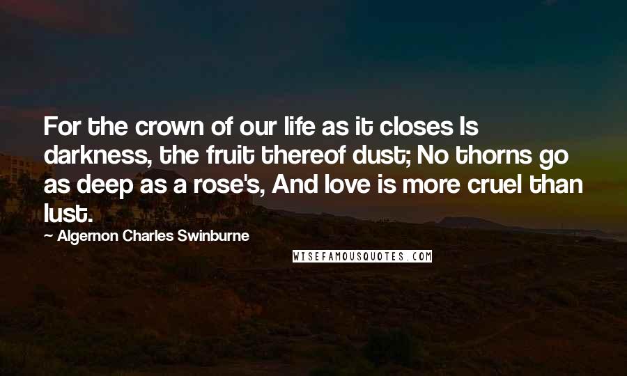 Algernon Charles Swinburne Quotes: For the crown of our life as it closes Is darkness, the fruit thereof dust; No thorns go as deep as a rose's, And love is more cruel than lust.