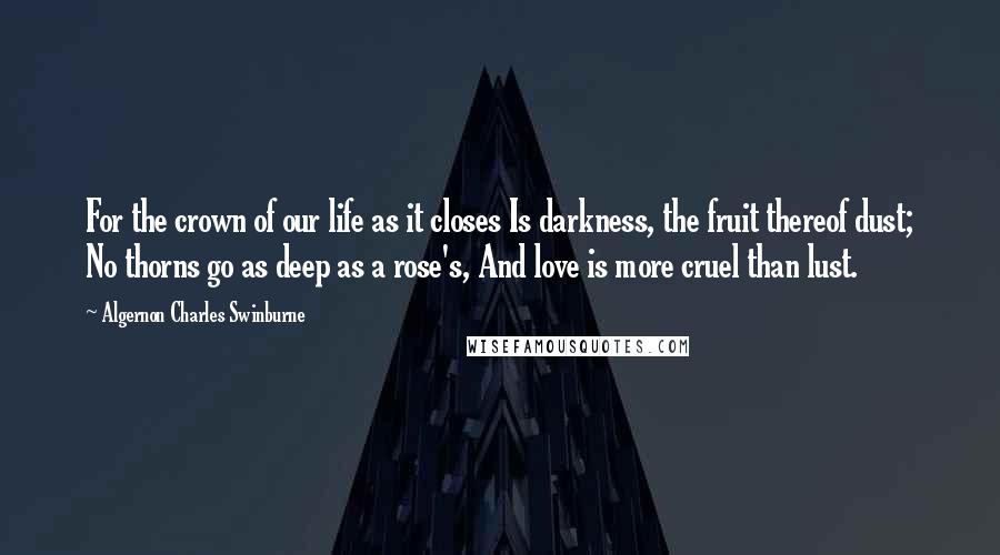 Algernon Charles Swinburne Quotes: For the crown of our life as it closes Is darkness, the fruit thereof dust; No thorns go as deep as a rose's, And love is more cruel than lust.