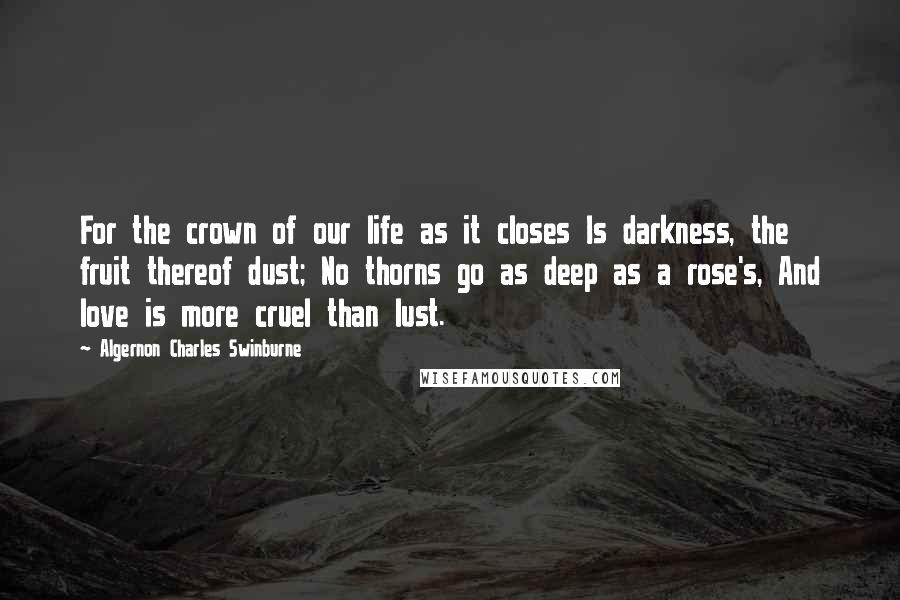 Algernon Charles Swinburne Quotes: For the crown of our life as it closes Is darkness, the fruit thereof dust; No thorns go as deep as a rose's, And love is more cruel than lust.