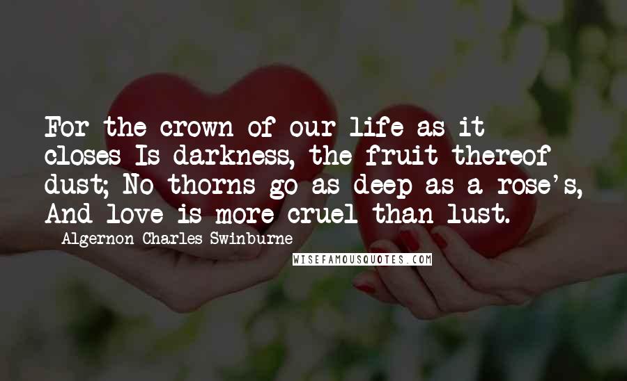 Algernon Charles Swinburne Quotes: For the crown of our life as it closes Is darkness, the fruit thereof dust; No thorns go as deep as a rose's, And love is more cruel than lust.