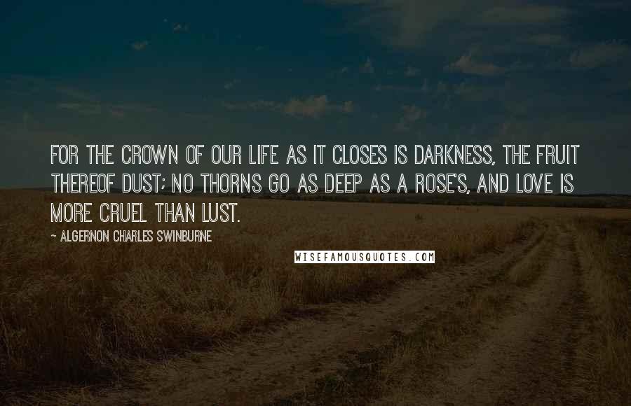 Algernon Charles Swinburne Quotes: For the crown of our life as it closes Is darkness, the fruit thereof dust; No thorns go as deep as a rose's, And love is more cruel than lust.