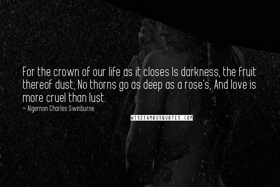 Algernon Charles Swinburne Quotes: For the crown of our life as it closes Is darkness, the fruit thereof dust; No thorns go as deep as a rose's, And love is more cruel than lust.