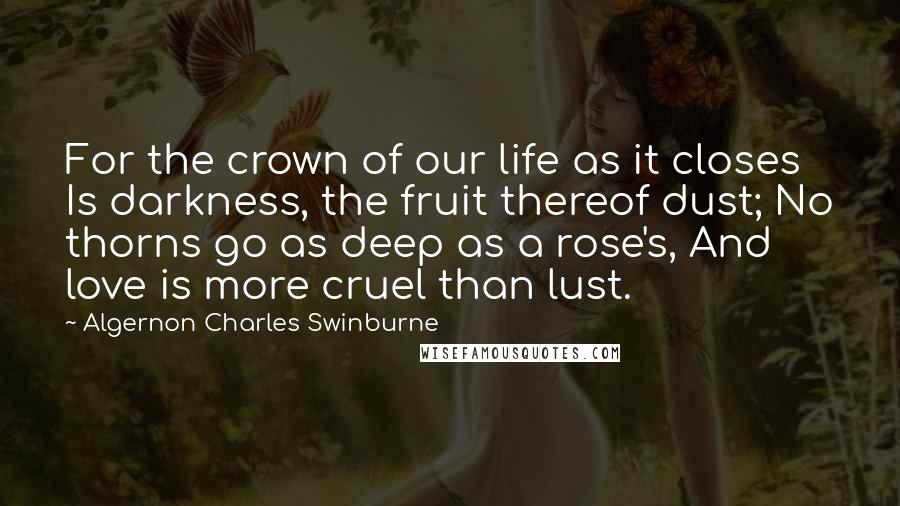 Algernon Charles Swinburne Quotes: For the crown of our life as it closes Is darkness, the fruit thereof dust; No thorns go as deep as a rose's, And love is more cruel than lust.