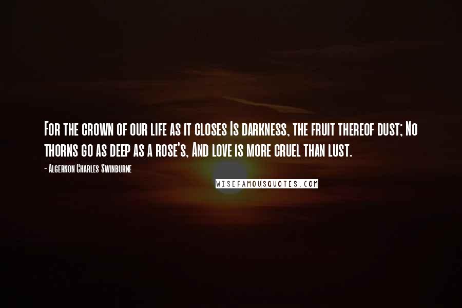 Algernon Charles Swinburne Quotes: For the crown of our life as it closes Is darkness, the fruit thereof dust; No thorns go as deep as a rose's, And love is more cruel than lust.