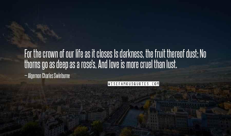 Algernon Charles Swinburne Quotes: For the crown of our life as it closes Is darkness, the fruit thereof dust; No thorns go as deep as a rose's, And love is more cruel than lust.