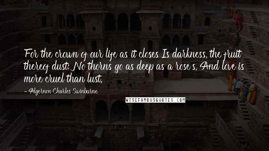 Algernon Charles Swinburne Quotes: For the crown of our life as it closes Is darkness, the fruit thereof dust; No thorns go as deep as a rose's, And love is more cruel than lust.