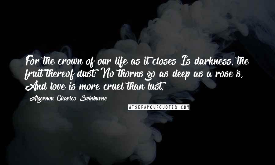 Algernon Charles Swinburne Quotes: For the crown of our life as it closes Is darkness, the fruit thereof dust; No thorns go as deep as a rose's, And love is more cruel than lust.