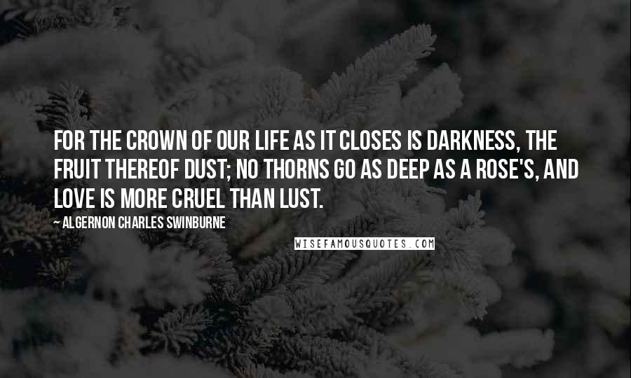 Algernon Charles Swinburne Quotes: For the crown of our life as it closes Is darkness, the fruit thereof dust; No thorns go as deep as a rose's, And love is more cruel than lust.