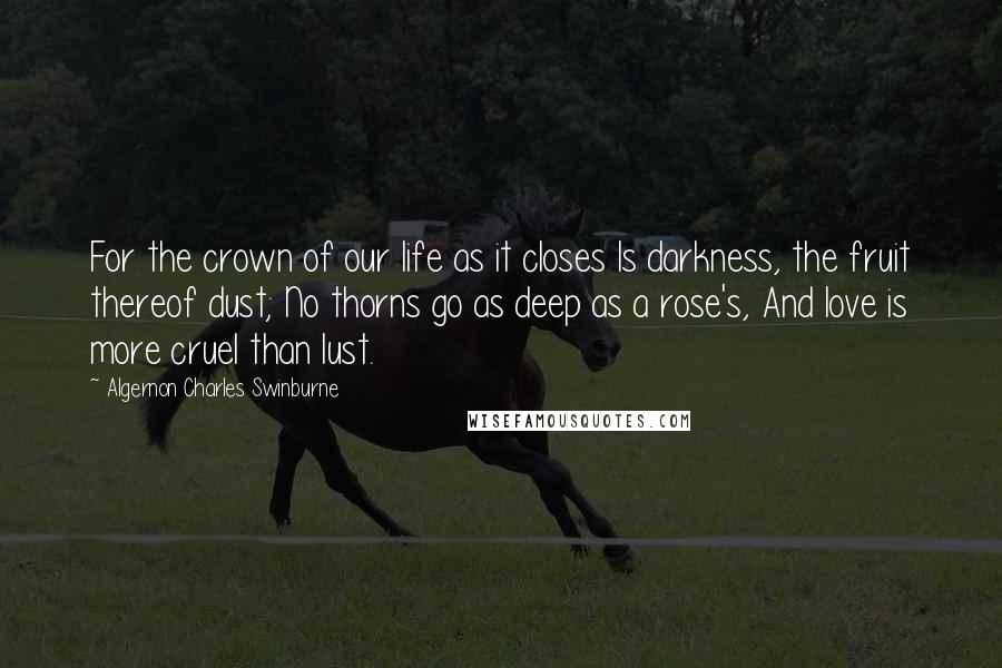 Algernon Charles Swinburne Quotes: For the crown of our life as it closes Is darkness, the fruit thereof dust; No thorns go as deep as a rose's, And love is more cruel than lust.