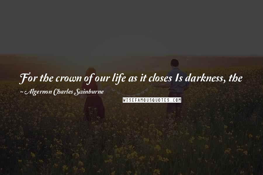 Algernon Charles Swinburne Quotes: For the crown of our life as it closes Is darkness, the fruit thereof dust; No thorns go as deep as a rose's, And love is more cruel than lust.