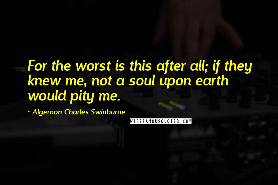 Algernon Charles Swinburne Quotes: For the worst is this after all; if they knew me, not a soul upon earth would pity me.