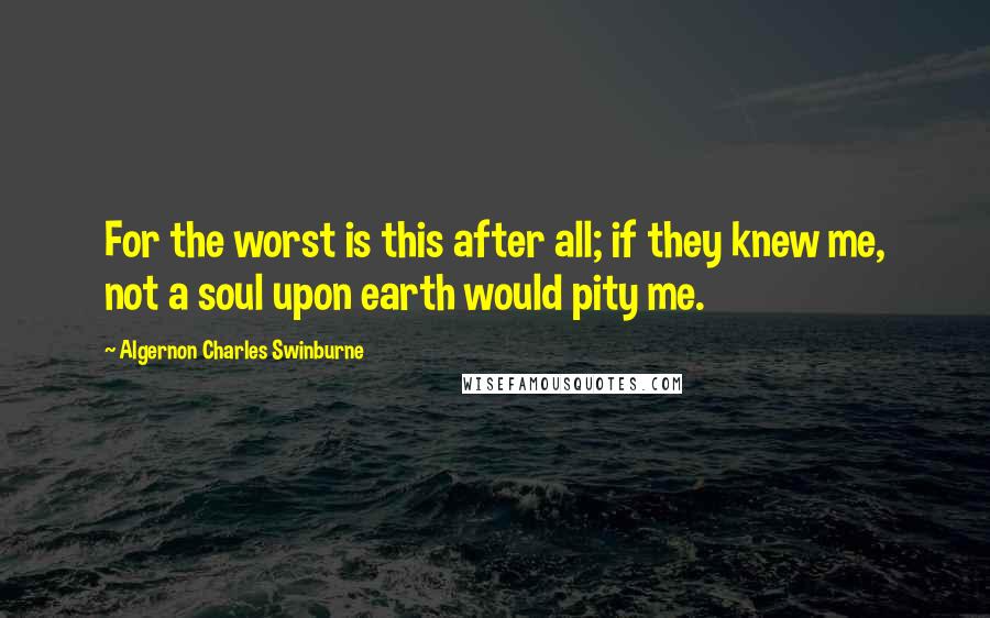 Algernon Charles Swinburne Quotes: For the worst is this after all; if they knew me, not a soul upon earth would pity me.