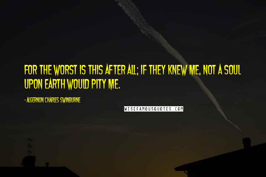 Algernon Charles Swinburne Quotes: For the worst is this after all; if they knew me, not a soul upon earth would pity me.