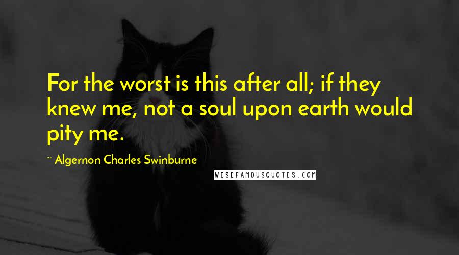 Algernon Charles Swinburne Quotes: For the worst is this after all; if they knew me, not a soul upon earth would pity me.