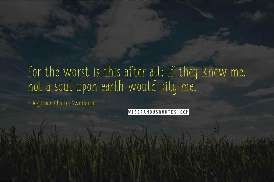 Algernon Charles Swinburne Quotes: For the worst is this after all; if they knew me, not a soul upon earth would pity me.