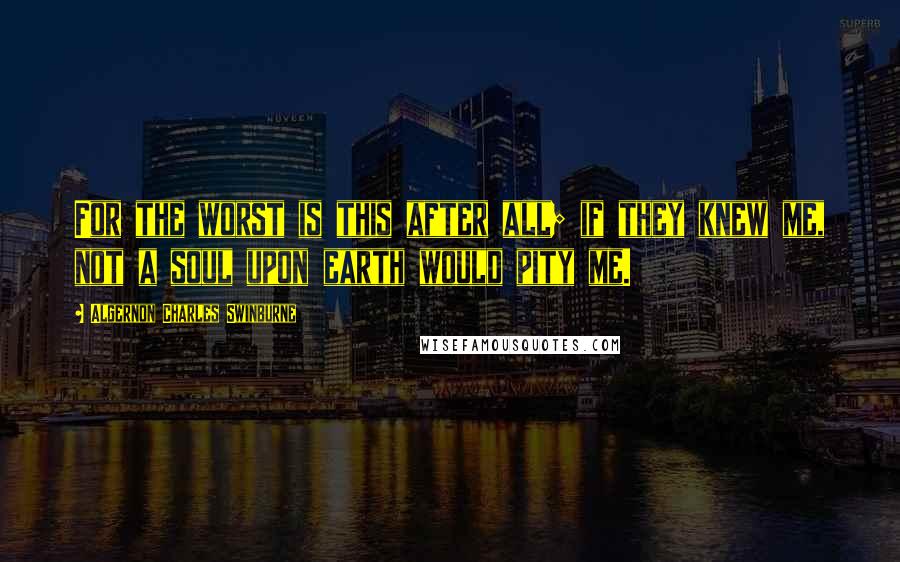 Algernon Charles Swinburne Quotes: For the worst is this after all; if they knew me, not a soul upon earth would pity me.