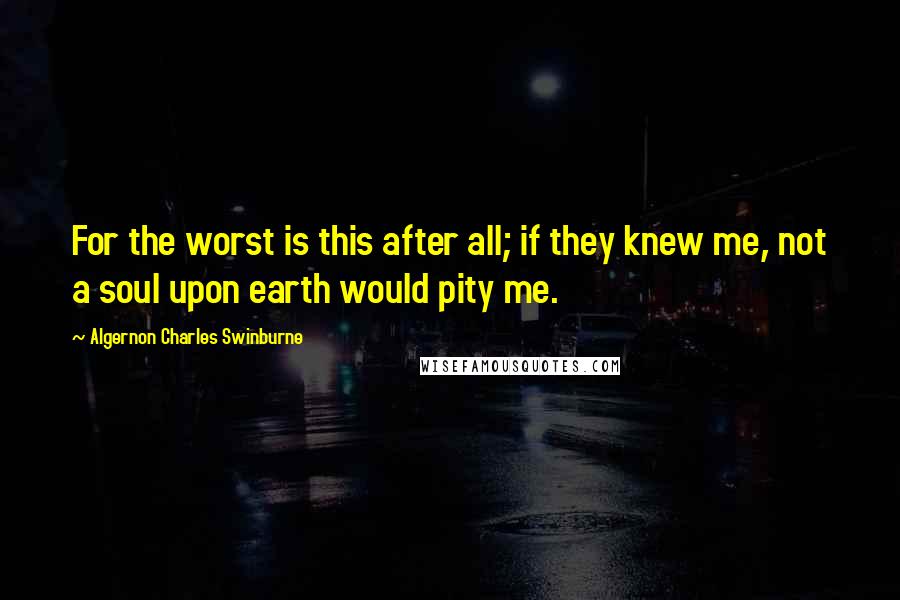 Algernon Charles Swinburne Quotes: For the worst is this after all; if they knew me, not a soul upon earth would pity me.