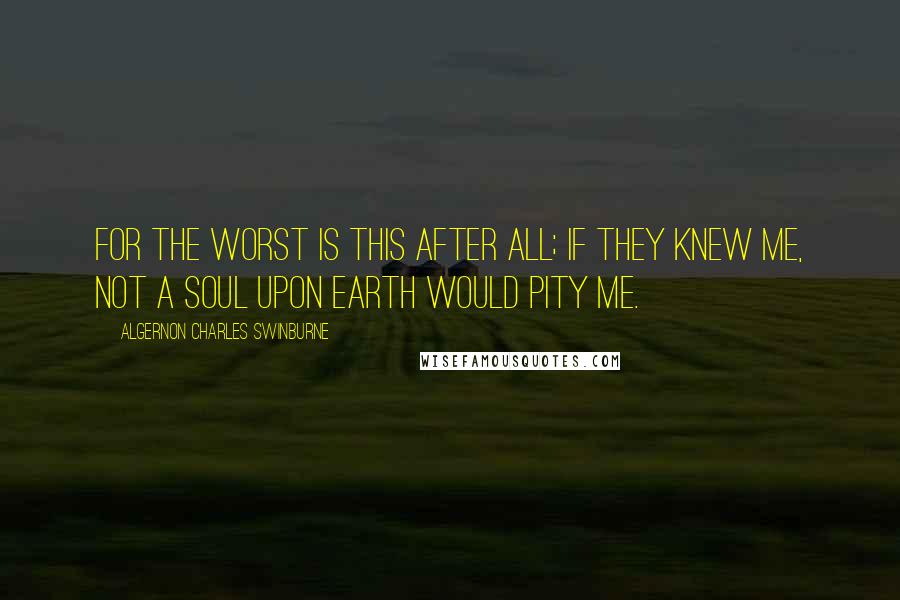 Algernon Charles Swinburne Quotes: For the worst is this after all; if they knew me, not a soul upon earth would pity me.