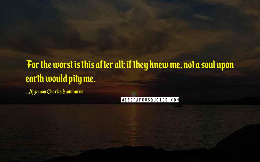 Algernon Charles Swinburne Quotes: For the worst is this after all; if they knew me, not a soul upon earth would pity me.